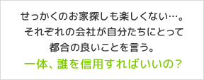 せっかくのお家探しも楽しくない…。それぞれの会社が自分たちにとって都合の良いことを言う。一体、誰を信用すればいいの？