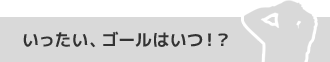 いったい、ゴールはいつ！？