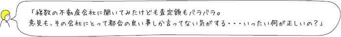 「複数の不動産会社に聞いてみたけども査定額もバラバラ。意見も、その会社にとって都合の良い事しか言ってない気がする・・・いったい何が正しいの？」