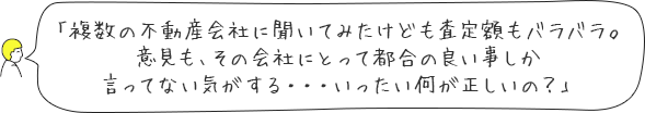 「複数の不動産会社に聞いてみたけども査定額もバラバラ。意見も、その会社にとって都合の良い事しか言ってない気がする・・・いったい何が正しいの？」